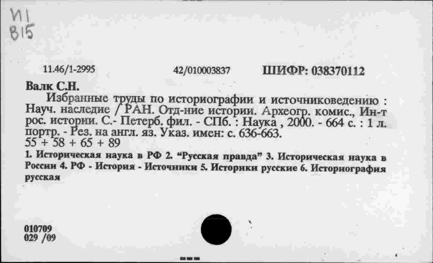 ﻿11.46/1-2995	42/010003837 ШИФР: 038370112
Валк С Л.
Избранные труды по историографии и источниковедению : Науч, наследие / РАН. Отд-ние истории. Археого. комис., Ин-т рос. истории. С.- Петерб. фил. - СПб. : Наука , 2000. - 664 с. : 1 л. портр. - Рез. на англ. яз. Указ, имен: с. 636-663.
55 + 58 + 65 + 89
1- Историческая наука в РФ 2. “Русская правда” 3. Историческая наука в России 4. РФ - История - Источники 5. Историки русские 6. Историография русская
010709 029 /09